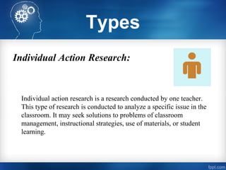 Types
Individual Action Research:
Individual action research is a research conducted by one teacher.
This type of research is conducted to analyze a specific issue in the
classroom. It may seek solutions to problems of classroom
management, instructional strategies, use of materials, or student
learning.
 