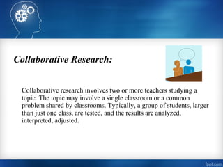 Collaborative Research:
Collaborative research involves two or more teachers studying a
topic. The topic may involve a single classroom or a common
problem shared by classrooms. Typically, a group of students, larger
than just one class, are tested, and the results are analyzed,
interpreted, adjusted.
 