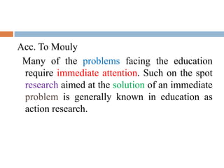 Acc. To Mouly
Many of the problems facing the education
require immediate attention. Such on the spot
research aimed at the solution of an immediate
problem is generally known in education as
action research.
 