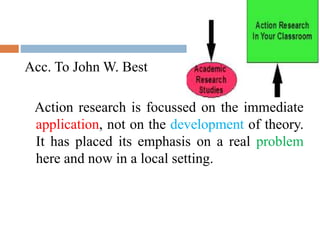 Acc. To John W. Best
Action research is focussed on the immediate
application, not on the development of theory.
It has placed its emphasis on a real problem
here and now in a local setting.
 