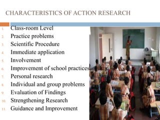 CHARACTERISTICS OF ACTION RESEARCH
1. Class-room Level
2. Practice problems
3. Scientific Procedure
4. Immediate application
5. Involvement
6. Improvement of school practices
7. Personal research
8. Individual and group problems
9. Evaluation of Findings
10. Strengthening Research
11. Guidance and Improvement
 