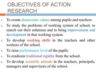 OBJECTIVES OF ACTION
RESEARCH
1. To create democratic values among pupils and teachers.
2. To study the problems of working system of school, to
search out their solutions and to bring improvement and
development in that working system.
3. To develop working skills in the teachers and other
workers of the school.
4. To raise performance level of the pupils.
5. To eradicate traditional rigidity from the school.
6. To develop sceintific attitude in the teachers, principals,
managers and supervisors of the school.
 