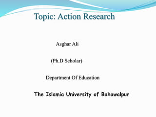 Topic: Action Research
Asghar Ali
(Ph.D Scholar)
Department Of Education
The Islamia University of Bahawalpur
 