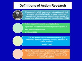 The process by which practitioners attempt to study their
problems scientifically in order to guide, correct and
evaluate their decisions and actions in what number of
people have called action research -Corey Stephen (1962)
“Action research is research used by teachers,
supervisors and administrators to improve the quality of
their decisions and actions”
-C.V.Good (1959)
"On the spot research aimed at the solution of an
immediate problem is generally known in education as
Action Research“
Mouly (1964)
"Action Research is focused on the immediate application,
not on the development of theory. It has placed its
emphasis on a real problem, here and now, in a local
setting“-Best(1963)
Definitions of Action Research
 