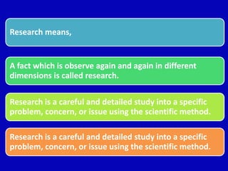 Research means,
A fact which is observe again and again in different
dimensions is called research.
Research is a careful and detailed study into a specific
problem, concern, or issue using the scientific method.
Research is a careful and detailed study into a specific
problem, concern, or issue using the scientific method.
 