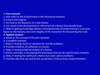 1. Pure research
a. Also called as the fundamental or the theoretical research.
b. Is basic and original.
c. Can lead to the discovery of a new theory.
d. Can result in the development or refinement of a theory that already exists.
e. Helps in getting knowledge without thinking formally of implementing it in practice
based on the honesty, love and integrity of the researcher for discovering the truth.
2. Applied research
a. Based on the concept of the pure research.
b. Is problem oriented.
c. Helps in finding results or solutions for real life problems.
d. Provides evidence of usefulness to society.
e. Helps in testing empirical content of a theory.
f. Utilizes and helps in developing the techniques that can be used for basic research.
g. Helps in testing the validity of a theory but under some conditions.
h. Provides data that can lead to the acceleration of the process of generalization.
 