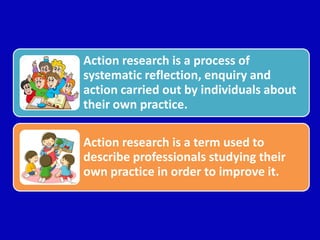 Action research is a process of
systematic reflection, enquiry and
action carried out by individuals about
their own practice.
Action research is a term used to
describe professionals studying their
own practice in order to improve it.
 
