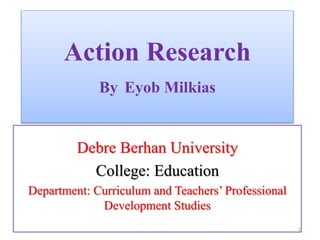 Action Research
By Eyob Milkias
Debre Berhan University
College: Education
Department: Curriculum and Teachers’ Professional
Development Studies
1
 