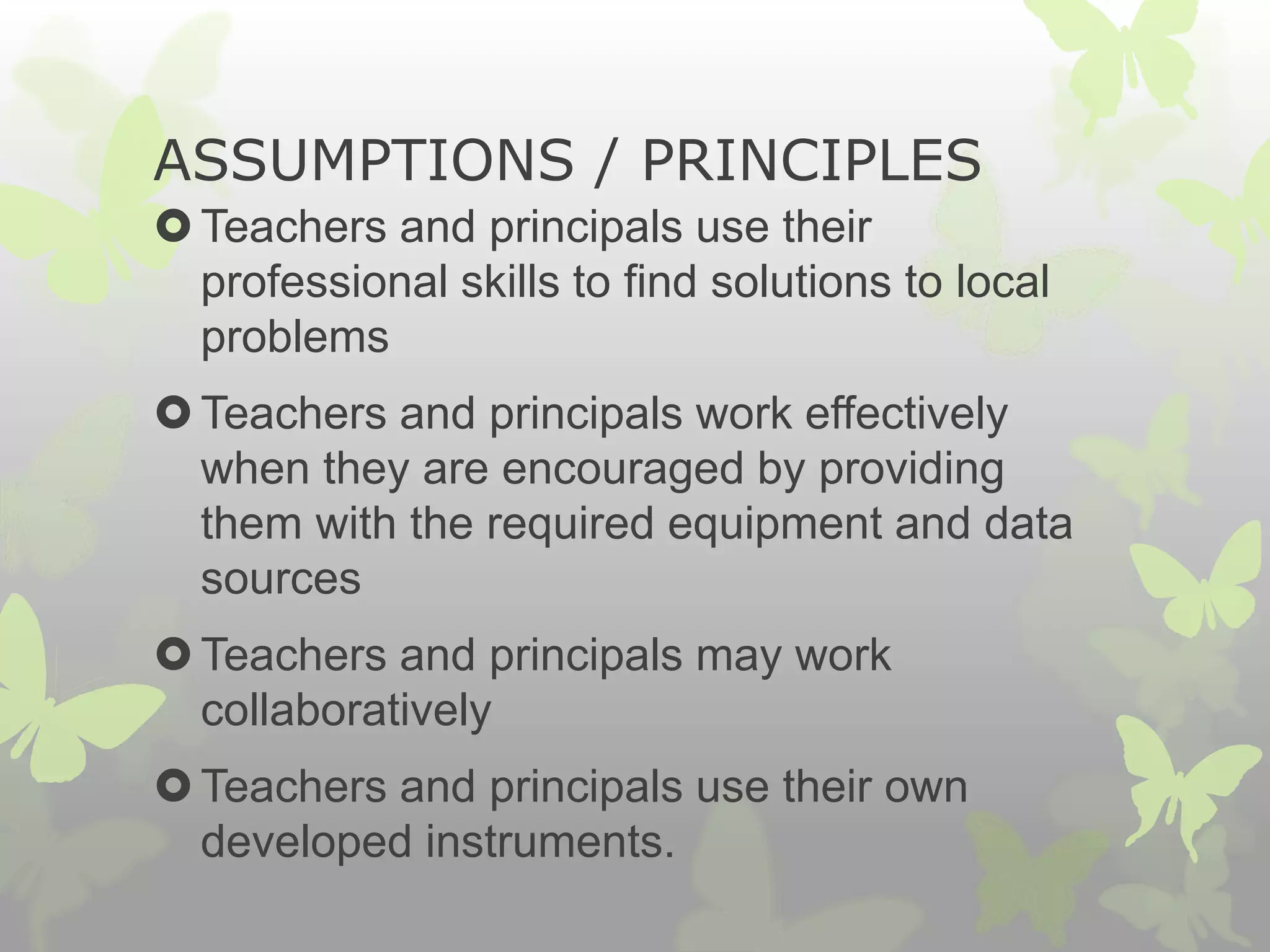 ASSUMPTIONS / PRINCIPLES
Teachers and principals use their
professional skills to find solutions to local
problems
Teachers and principals work effectively
when they are encouraged by providing
them with the required equipment and data
sources
Teachers and principals may work
collaboratively
Teachers and principals use their own
developed instruments.
 