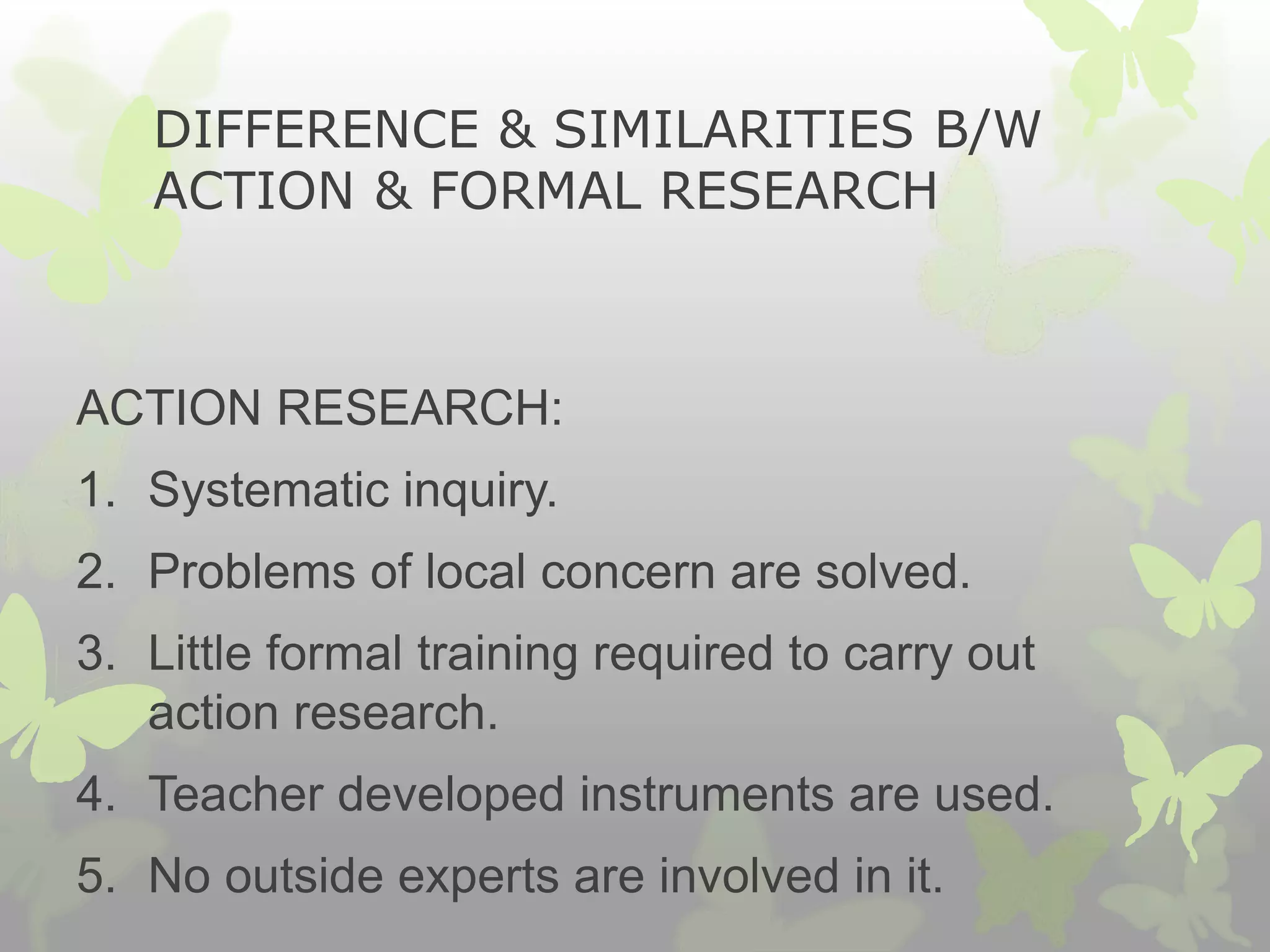 DIFFERENCE & SIMILARITIES B/W
ACTION & FORMAL RESEARCH
ACTION RESEARCH:
1. Systematic inquiry.
2. Problems of local concern are solved.
3. Little formal training required to carry out
action research.
4. Teacher developed instruments are used.
5. No outside experts are involved in it.
 