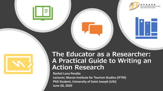 The Educator as a Researcher:
A Practical Guide to Writing an
Action Research
Rachel Luna Peralta
Lecturer, Macao Institute for Tourism Studies (IFTM)
PhD Student, University of Saint Joseph (USJ)
June 20, 2020
 