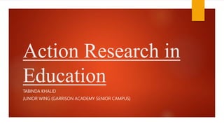 Action Research in
Education
TABINDA KHALID
JUNIOR WING (GARRISON ACADEMY SENIOR CAMPUS)
 
