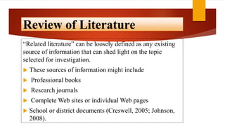 Review of Literature
“Related literature” can be loosely defined as any existing
source of information that can shed light on the topic
selected for investigation.
 These sources of information might include
 Professional books
 Research journals
 Complete Web sites or individual Web pages
 School or district documents (Creswell, 2005; Johnson,
2008).
 
