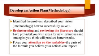 Develop an Action Plan(Methodology)
 Identified the problem, described your vision
( methodology) how to successfully solve it.
 Brainstorming and reviewing the literature should
have provided you with ideas for new techniques and
strategies you think will produce better results.
 Focus your attention on the variables–the parts of
the formula you believe your actions can impact.
 