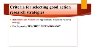 Criteria for selecting good action
research strategies
 Reliability and Validity are applicable to the action-research
strategy.
 For Example ; TEACHING METHODOLOGY
 