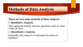 Methods of Data Analysis
There are two main methods of Data Analysis:
 Qualitative Analysis.
This approach mainly answers questions such as 'why,'
'what' or 'how. ...
 Quantitative Analysis.
Generally, this analysis is measured in terms of
numbers. .
 