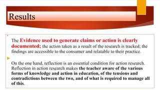 Results

The Evidence used to generate claims or action is clearly
documented; the action taken as a result of the research is tracked; the
findings are accessible to the consumer and relatable to their practice.

On the one hand, reflection is an essential condition for action research.
Reflection in action research makes the teacher aware of the various
forms of knowledge and action in education, of the tensions and
contradictions between the two, and of what is required to manage all
of this.
 