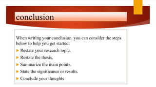 conclusion
When writing your conclusion, you can consider the steps
below to help you get started:
 Restate your research topic.
 Restate the thesis.
 Summarize the main points.
 State the significance or results.
 Conclude your thoughts
 