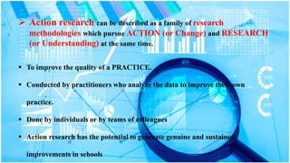  Action research can be described as a family of research
methodologies which pursue ACTION (or Change) and RESEARCH
(or Understanding) at the same time.
 To improve the quality of a PRACTICE.
 Conducted by practitioners who analyze the data to improve their own
practice.
 Done by individuals or by teams of colleagues
 Action research has the potential to generate genuine and sustained
improvements in schools
 
