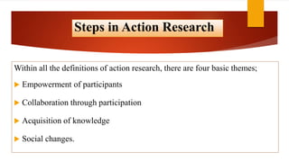 Steps in Action Research
Within all the definitions of action research, there are four basic themes;
 Empowerment of participants
 Collaboration through participation
 Acquisition of knowledge
 Social changes.
 