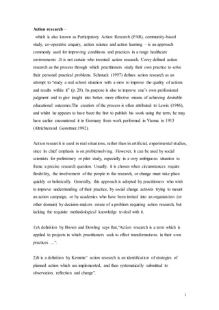 1
Action research –
which is also known as Participatory Action Research (PAR), community-based
study, co-operative enquiry, action science and action learning – is an approach
commonly used for improving conditions and practices in a range healthcare
environments .It is not certain who invented action research. Corey defined action
research as the process through which practitioners study their own practice to solve
their personal practical problems. Schmuck (1997) defines action research as an
attempt to “study a real school situation with a view to improve the quality of actions
and results within it” (p. 28). Its purpose is also to improve one’s own professional
judgment and to give insight into better, more effective means of achieving desirable
educational outcomes.The creation of the process is often attributed to Lewin (1946),
and whilst he appears to have been the first to publish his work using the term, he may
have earlier encountered it in Germany from work performed in Vienna in 1913
(Altrichterand Gestettner,1992).
Action research is used in real situations, rather than in artificial, experimental studies,
since its chief emphasis is on problemsolving. However, it can be used by social
scientists for preliminary or pilot study, especially in a very ambiguous situation to
frame a precise research question. Usually, it is chosen when circumstances require
flexibility, the involvement of the people in the research, or change must take place
quickly or holistically. Generally, this approach is adopted by practitioners who wish
to improve understanding of their practice, by social change activists trying to mount
an action campaign, or by academics who have been invited into an organization (or
other domain) by decision-makers aware of a problem requiring action research, but
lacking the requisite methodological knowledge to deal with it.
1)A definition by Brown and Dowling says that,“Action research is a term which is
applied to projects in which practitioners seek to effect transformations in their own
practices …”.
2)It is a definition by Kemmis“ action research is an identification of strategies of
planned action which are implemented, and then systematically submitted to
observation, reflection and change”.
 