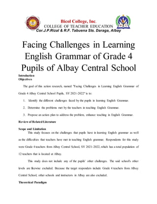 Bicol College, Inc.
COLLEGE OF TEACHER EDUCATION
Cor.J.P.Rizal & R.F. Tabuena Sts. Daraga, Albay
Facing Challenges in Learning
English Grammar of Grade 4
Pupils of Albay Central School
Introduction
Objectives
The goal of this action research, named "Facing Challenges in Learning English Grammar of
Grade 4 Albay Central School Pupils, SY 2021-2022" is to:
1. Identify the different challenges faced by the pupils in learning English Grammar.
2. Determine the problems met by the teachers in teaching English Grammar.
3. Propose an action plan to address the problem, enhance teaching in English Grammar.
Review of Related Literature
Scope and Limitation
This study focuses on the challenges that pupils have in learning English grammar as well
as the difficulties that teachers have met in teaching English grammar. Respondents for this study
were Grade 4 teachers from Albay Central School, SY 2021-2022, which has a total population of
12 teachers that is located at Albay.
This study does not include any of the pupils' other challenges. The said school's other
levels are likewise excluded. Because the target responders include Grade 4 teachers from Albay
Central School, other schools and instructors in Albay are also excluded.
Theoretical Paradigm
 