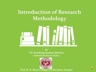by
Dr. Sundeep Kumar Shrivas
Assistant Professor (B.Ed.)
Prof. H. N. Misra College of Education, Kanpur
Introduction of Research
Methodology
 