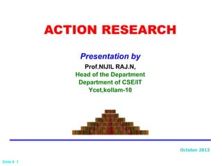 Slide # 1
ACTION RESEARCH
Prof.NIJIL RAJ.N,
Head of the Department
Department of CSE/IT
Ycet,kollam-10
Presentation by
October 2013
 