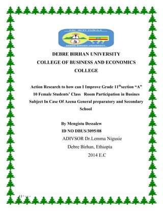I | P a g e
DEBRE BIRHAN UNIVERSITY
COLLEGE OF BUSINESS AND ECONOMICS
COLLEGE
Action Research to how can I Improve Grade 11th
section “A”
10 Female Students’ Class Room Participation in Busines
Subject In Case Of Azena General preparatory and Secondary
School
By Mengistu Dessalew
ID NO DBUS/3095/08
ADIVSOR Dr.Lemma Nigusie
Debre Birhan, Ethiopia
2014 E.C
 