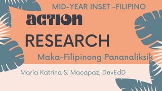 Maka-Filipinong Pananaliksik
ACTION
RESEARCH
MID-YEAR INSET -FILIPINO
Maria Katrina S. Macapaz, DevEdD
 