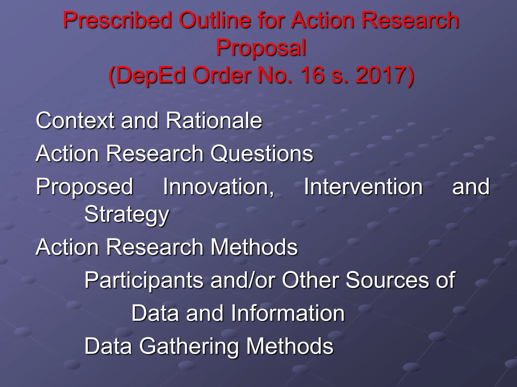 Prescribed Outline for Action Research
Proposal
(DepEd Order No. 16 s. 2017)
Context and Rationale
Action Research Questions
Proposed Innovation, Intervention and
Strategy
Action Research Methods
Participants and/or Other Sources of
Data and Information
Data Gathering Methods
 