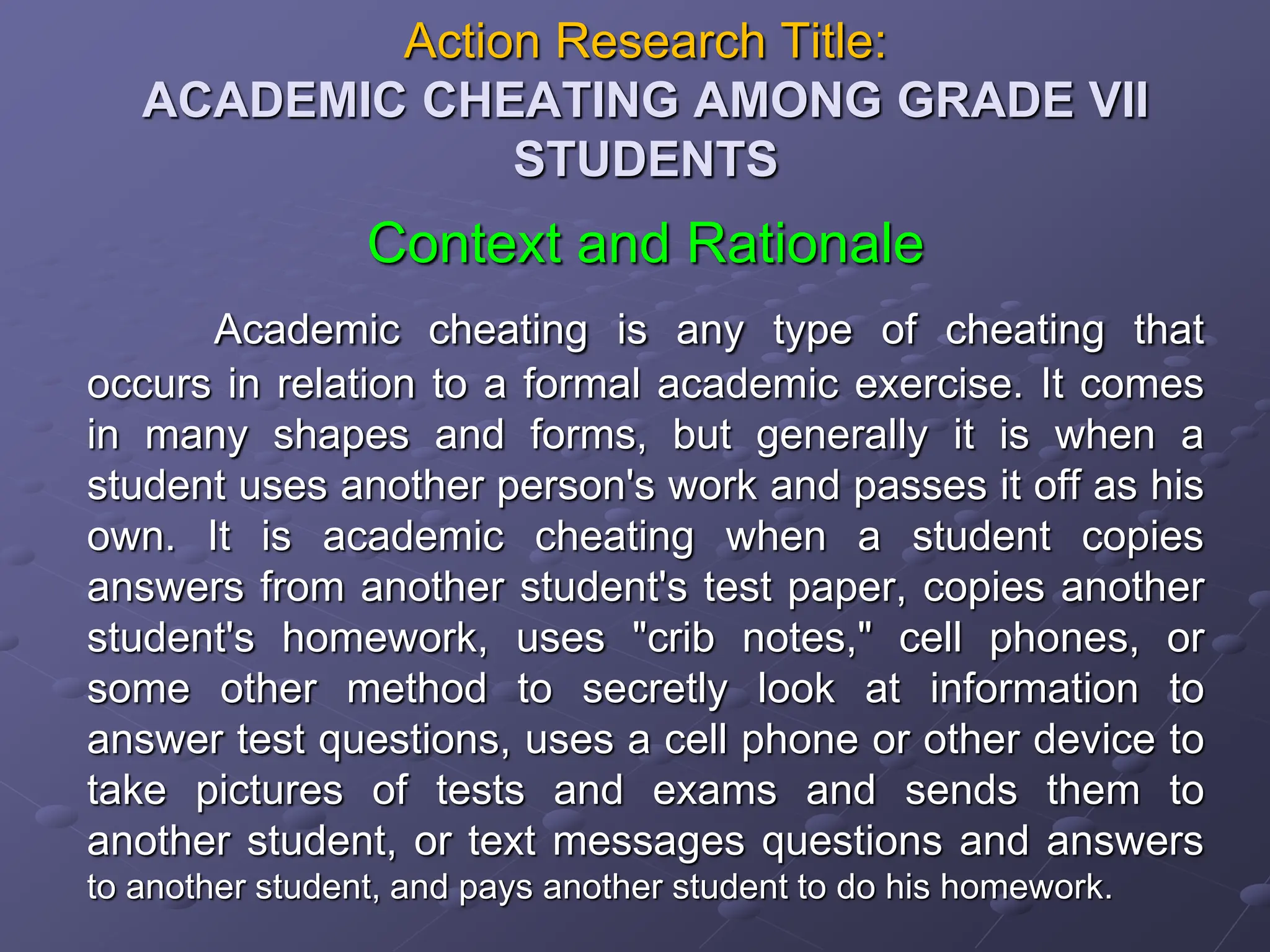 Action Research Title:
ACADEMIC CHEATING AMONG GRADE VII
STUDENTS
Context and Rationale
Academic cheating is any type of cheating that
occurs in relation to a formal academic exercise. It comes
in many shapes and forms, but generally it is when a
student uses another person's work and passes it off as his
own. It is academic cheating when a student copies
answers from another student's test paper, copies another
student's homework, uses "crib notes," cell phones, or
some other method to secretly look at information to
answer test questions, uses a cell phone or other device to
take pictures of tests and exams and sends them to
another student, or text messages questions and answers
to another student, and pays another student to do his homework.
 