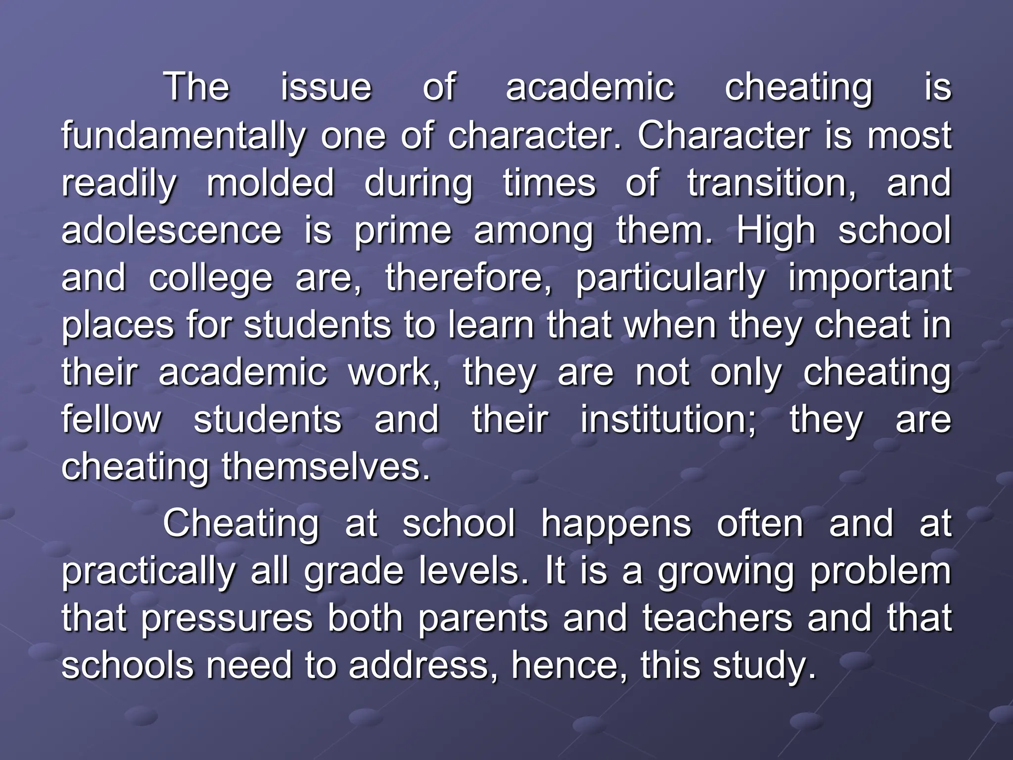 The issue of academic cheating is
fundamentally one of character. Character is most
readily molded during times of transition, and
adolescence is prime among them. High school
and college are, therefore, particularly important
places for students to learn that when they cheat in
their academic work, they are not only cheating
fellow students and their institution; they are
cheating themselves.
Cheating at school happens often and at
practically all grade levels. It is a growing problem
that pressures both parents and teachers and that
schools need to address, hence, this study.
 