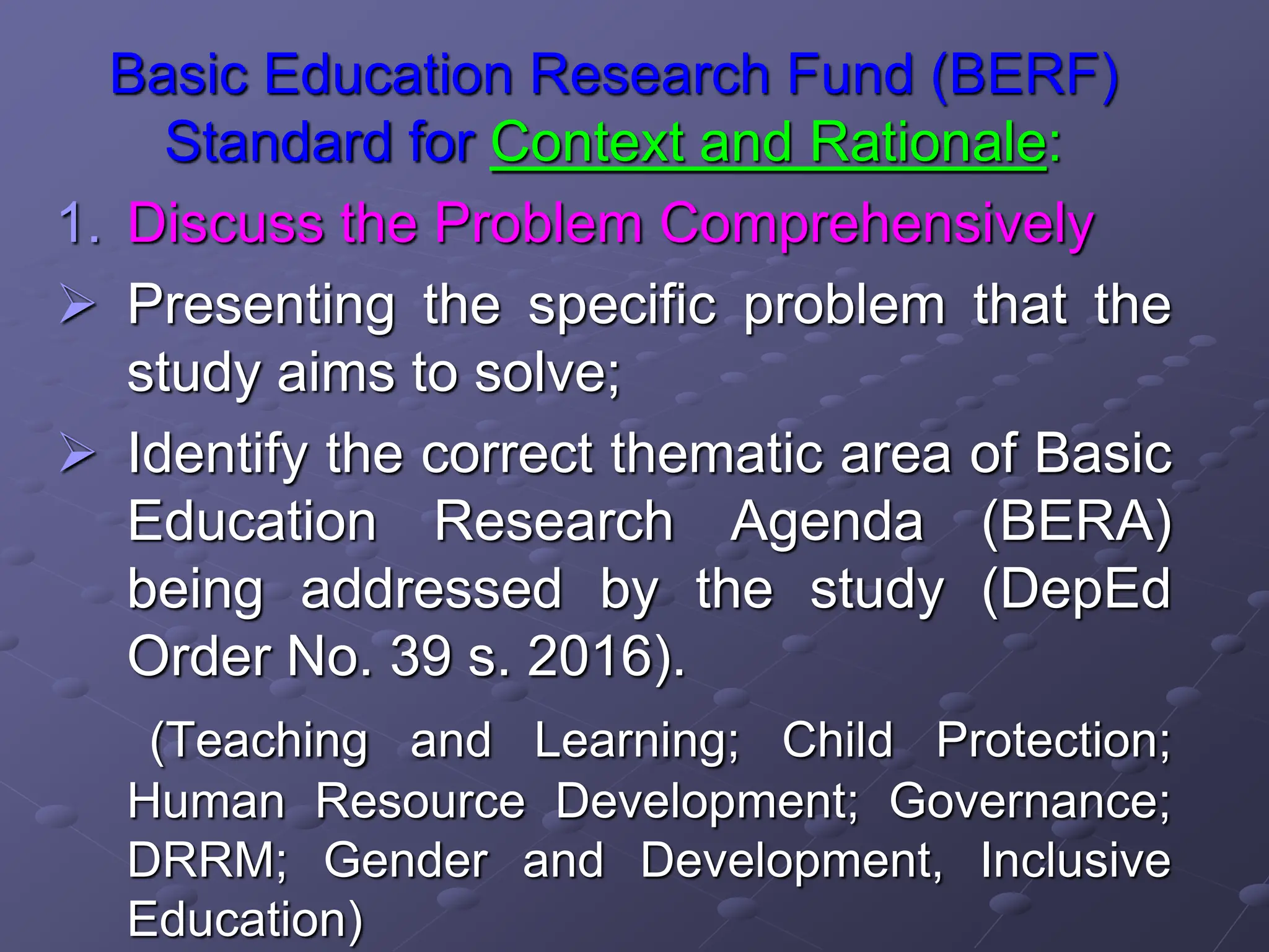 Basic Education Research Fund (BERF)
Standard for Context and Rationale:
1. Discuss the Problem Comprehensively
 Presenting the specific problem that the
study aims to solve;
 Identify the correct thematic area of Basic
Education Research Agenda (BERA)
being addressed by the study (DepEd
Order No. 39 s. 2016).
(Teaching and Learning; Child Protection;
Human Resource Development; Governance;
DRRM; Gender and Development, Inclusive
Education)
 