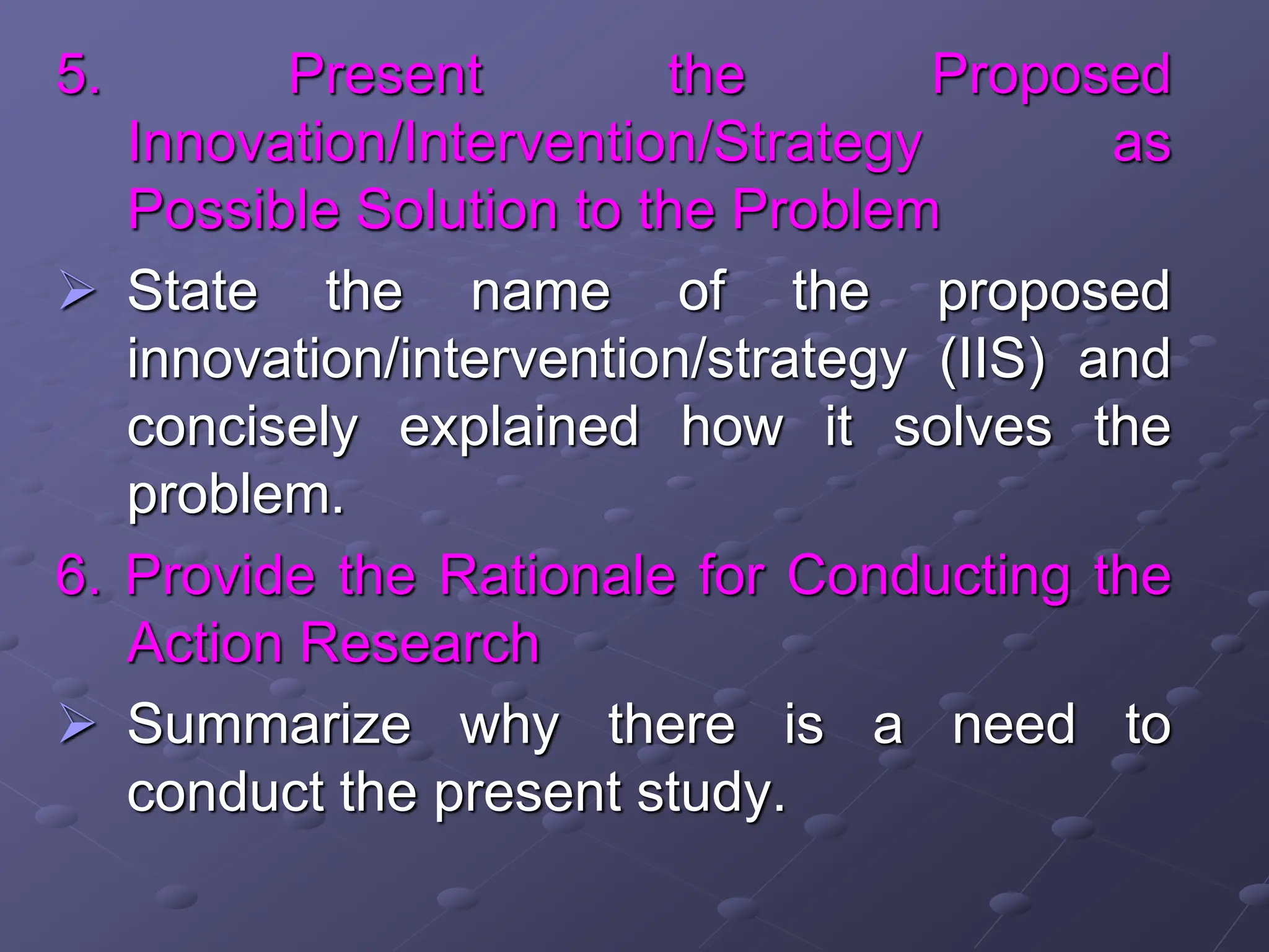 5. Present the Proposed
Innovation/Intervention/Strategy as
Possible Solution to the Problem
 State the name of the proposed
innovation/intervention/strategy (IIS) and
concisely explained how it solves the
problem.
6. Provide the Rationale for Conducting the
Action Research
 Summarize why there is a need to
conduct the present study.
 