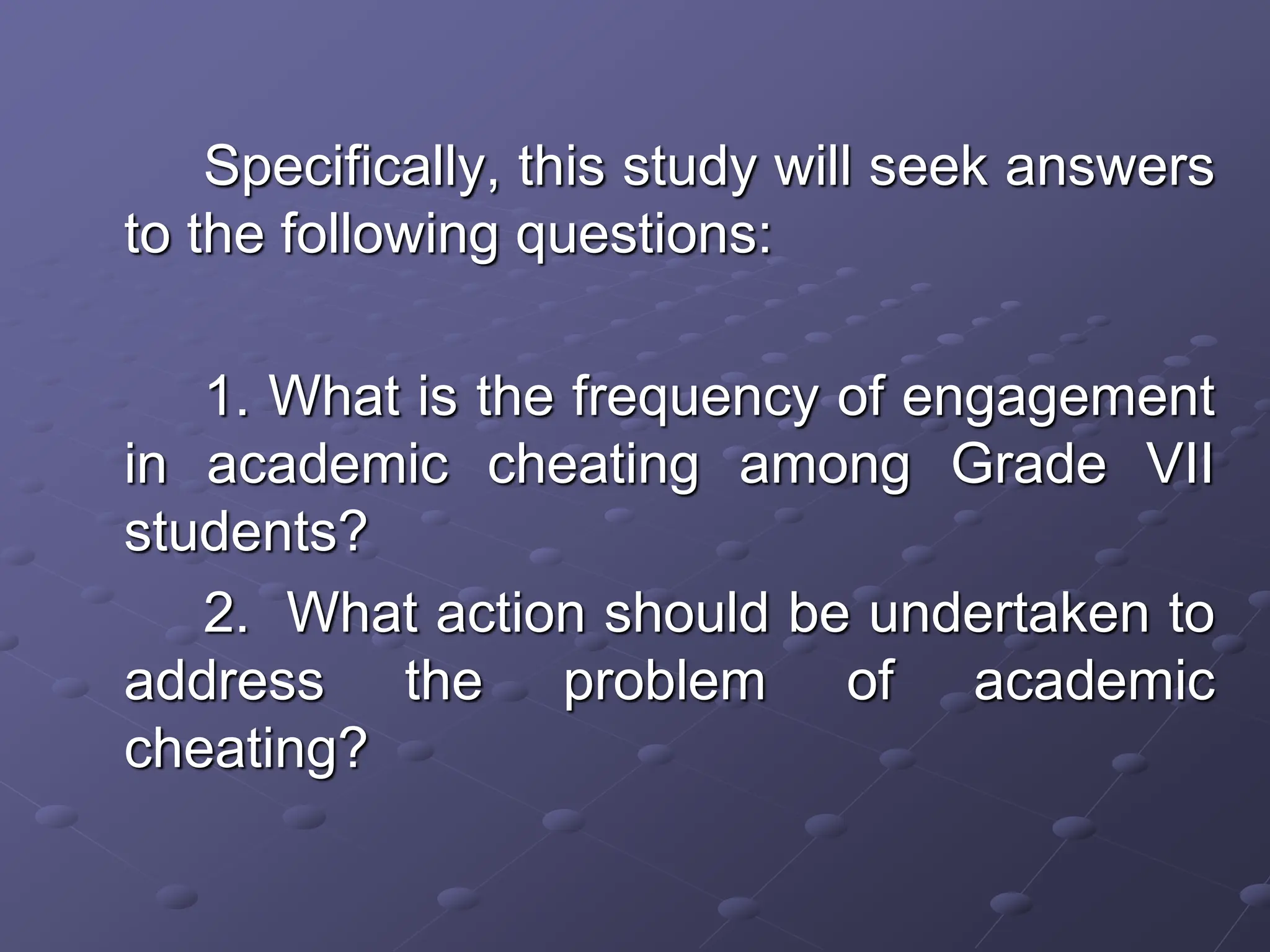 Specifically, this study will seek answers
to the following questions:
1. What is the frequency of engagement
in academic cheating among Grade VII
students?
2. What action should be undertaken to
address the problem of academic
cheating?
 