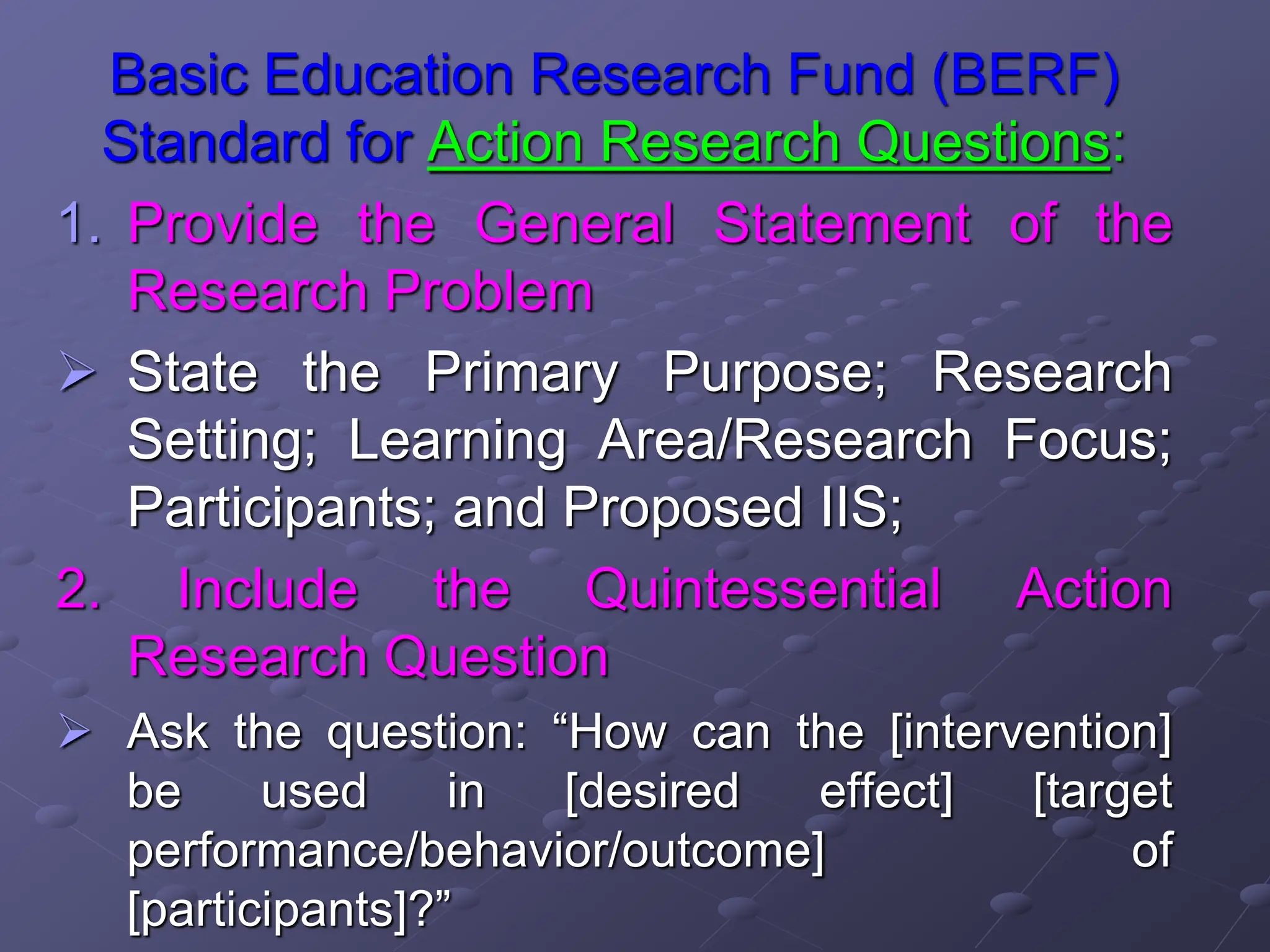 Basic Education Research Fund (BERF)
Standard for Action Research Questions:
1. Provide the General Statement of the
Research Problem
 State the Primary Purpose; Research
Setting; Learning Area/Research Focus;
Participants; and Proposed IIS;
2. Include the Quintessential Action
Research Question
 Ask the question: “How can the [intervention]
be used in [desired effect] [target
performance/behavior/outcome] of
[participants]?”
 