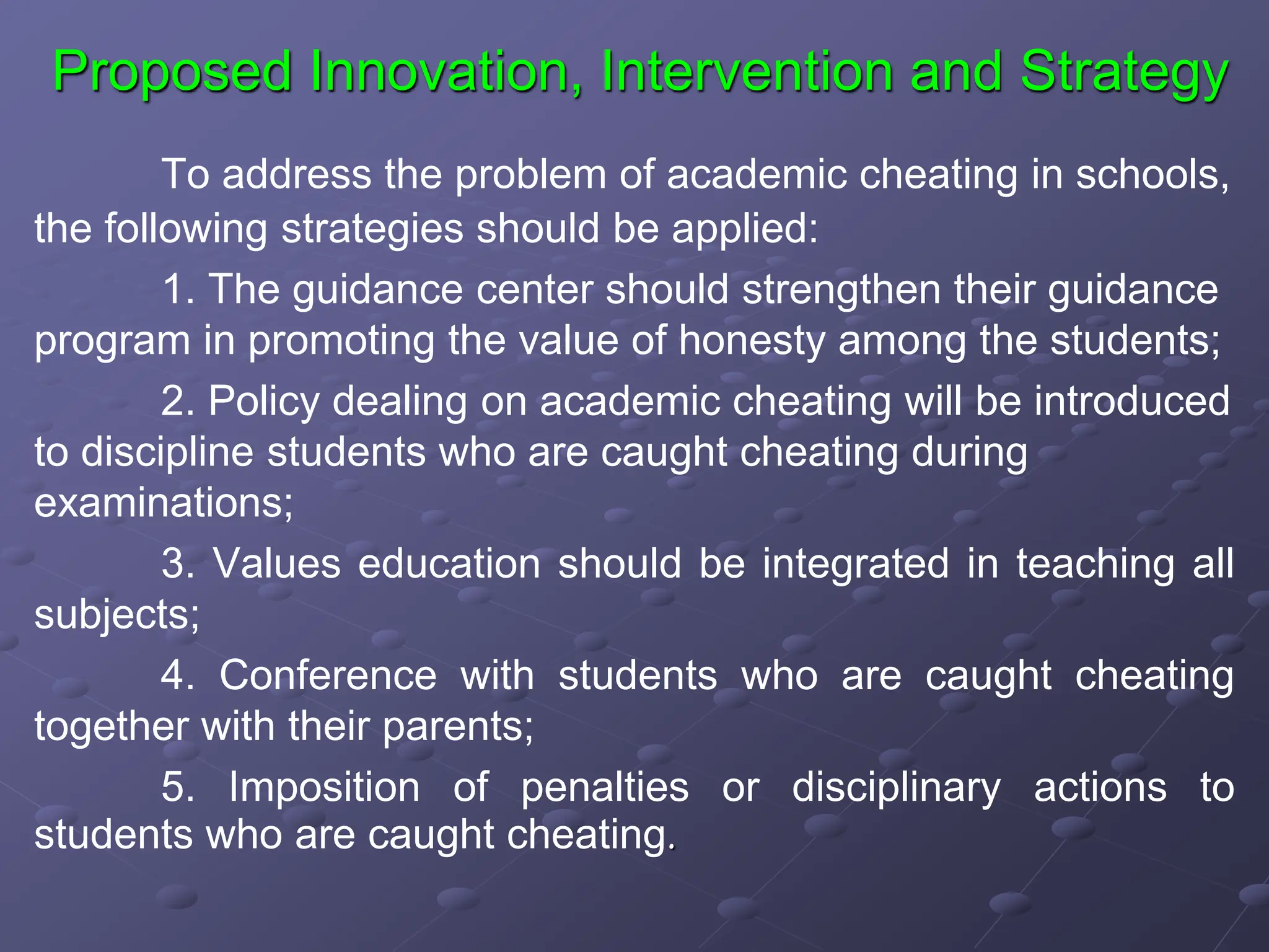 Proposed Innovation, Intervention and Strategy
To address the problem of academic cheating in schools,
the following strategies should be applied:
1. The guidance center should strengthen their guidance
program in promoting the value of honesty among the students;
2. Policy dealing on academic cheating will be introduced
to discipline students who are caught cheating during
examinations;
3. Values education should be integrated in teaching all
subjects;
4. Conference with students who are caught cheating
together with their parents;
5. Imposition of penalties or disciplinary actions to
students who are caught cheating.
 