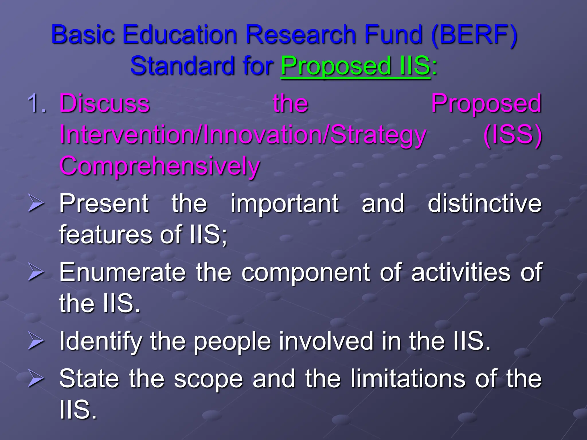 Basic Education Research Fund (BERF)
Standard for Proposed IIS:
1. Discuss the Proposed
Intervention/Innovation/Strategy (ISS)
Comprehensively
 Present the important and distinctive
features of IIS;
 Enumerate the component of activities of
the IIS.
 Identify the people involved in the IIS.
 State the scope and the limitations of the
IIS.
 