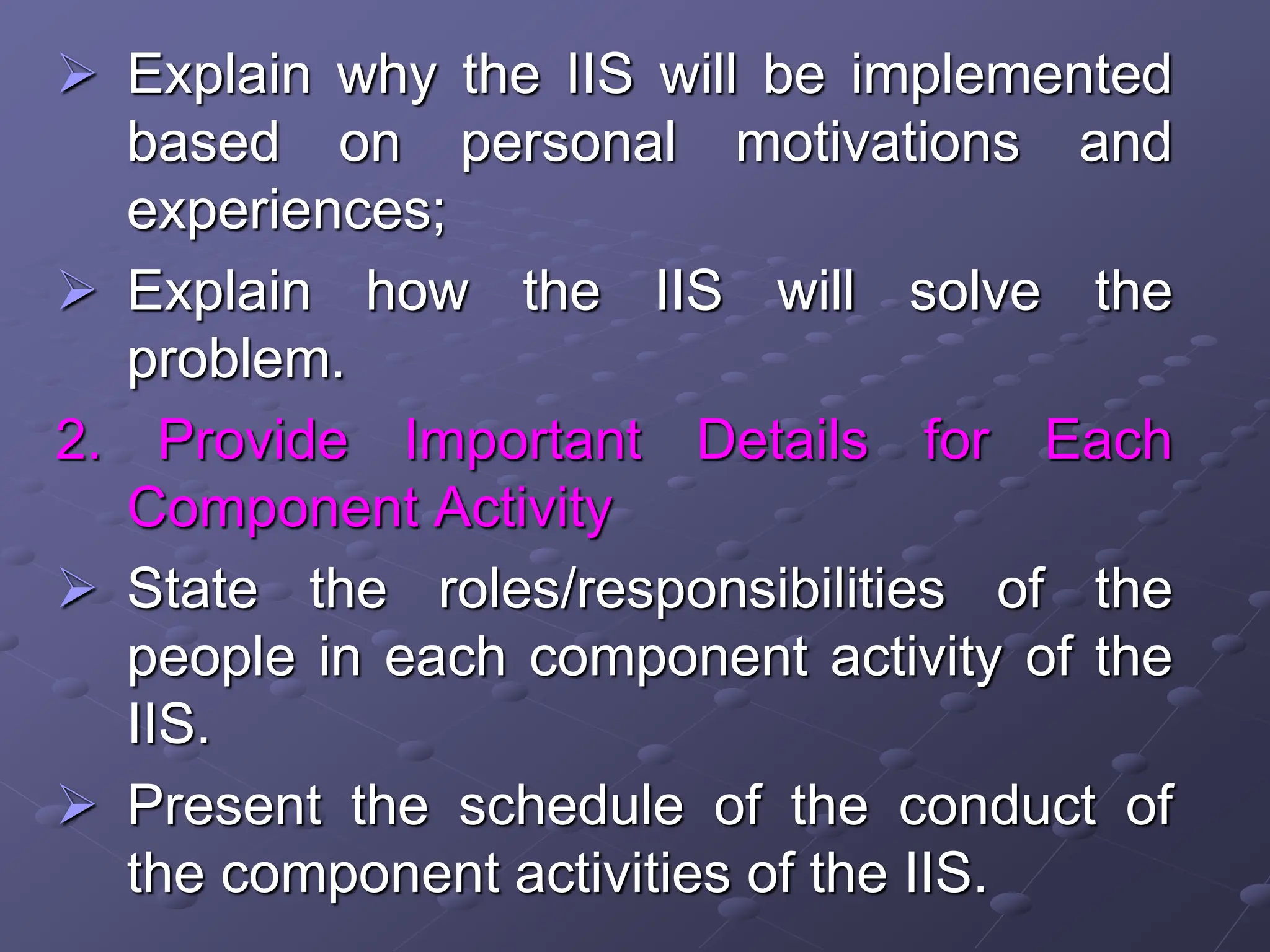  Explain why the IIS will be implemented
based on personal motivations and
experiences;
 Explain how the IIS will solve the
problem.
2. Provide Important Details for Each
Component Activity
 State the roles/responsibilities of the
people in each component activity of the
IIS.
 Present the schedule of the conduct of
the component activities of the IIS.
 