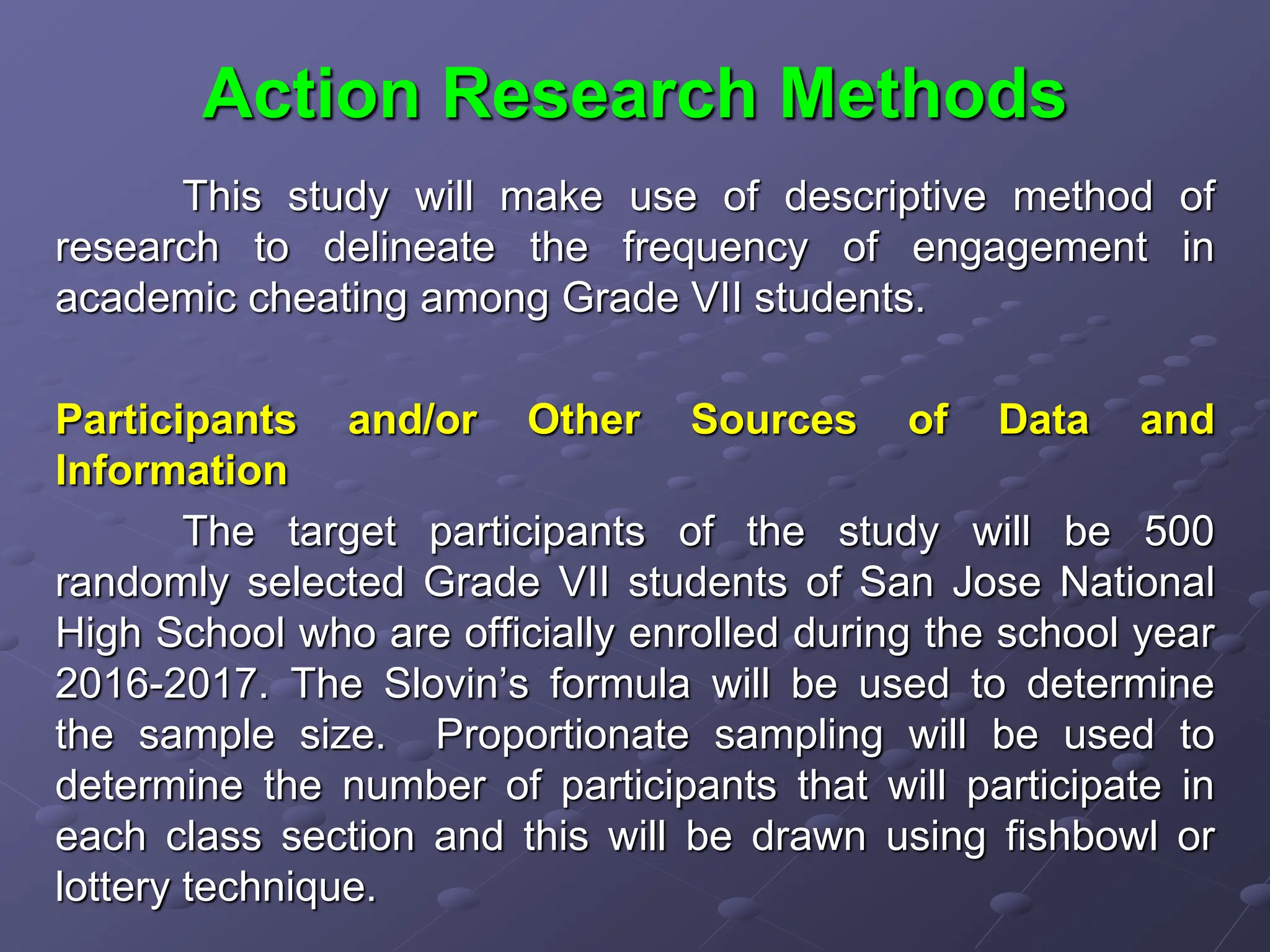 Action Research Methods
This study will make use of descriptive method of
research to delineate the frequency of engagement in
academic cheating among Grade VII students.
Participants and/or Other Sources of Data and
Information
The target participants of the study will be 500
randomly selected Grade VII students of San Jose National
High School who are officially enrolled during the school year
2016-2017. The Slovin’s formula will be used to determine
the sample size. Proportionate sampling will be used to
determine the number of participants that will participate in
each class section and this will be drawn using fishbowl or
lottery technique.
 