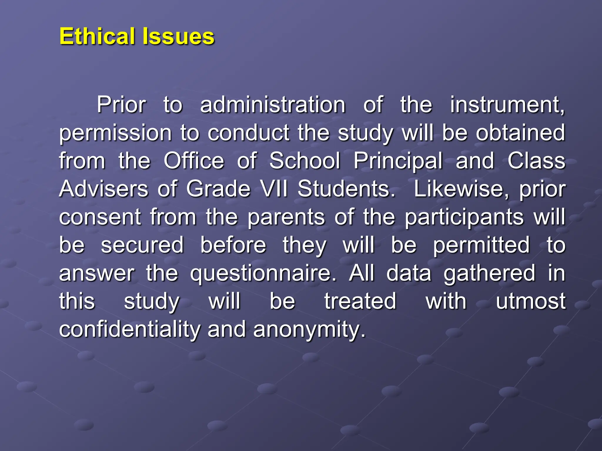 Ethical Issues
Prior to administration of the instrument,
permission to conduct the study will be obtained
from the Office of School Principal and Class
Advisers of Grade VII Students. Likewise, prior
consent from the parents of the participants will
be secured before they will be permitted to
answer the questionnaire. All data gathered in
this study will be treated with utmost
confidentiality and anonymity.
 