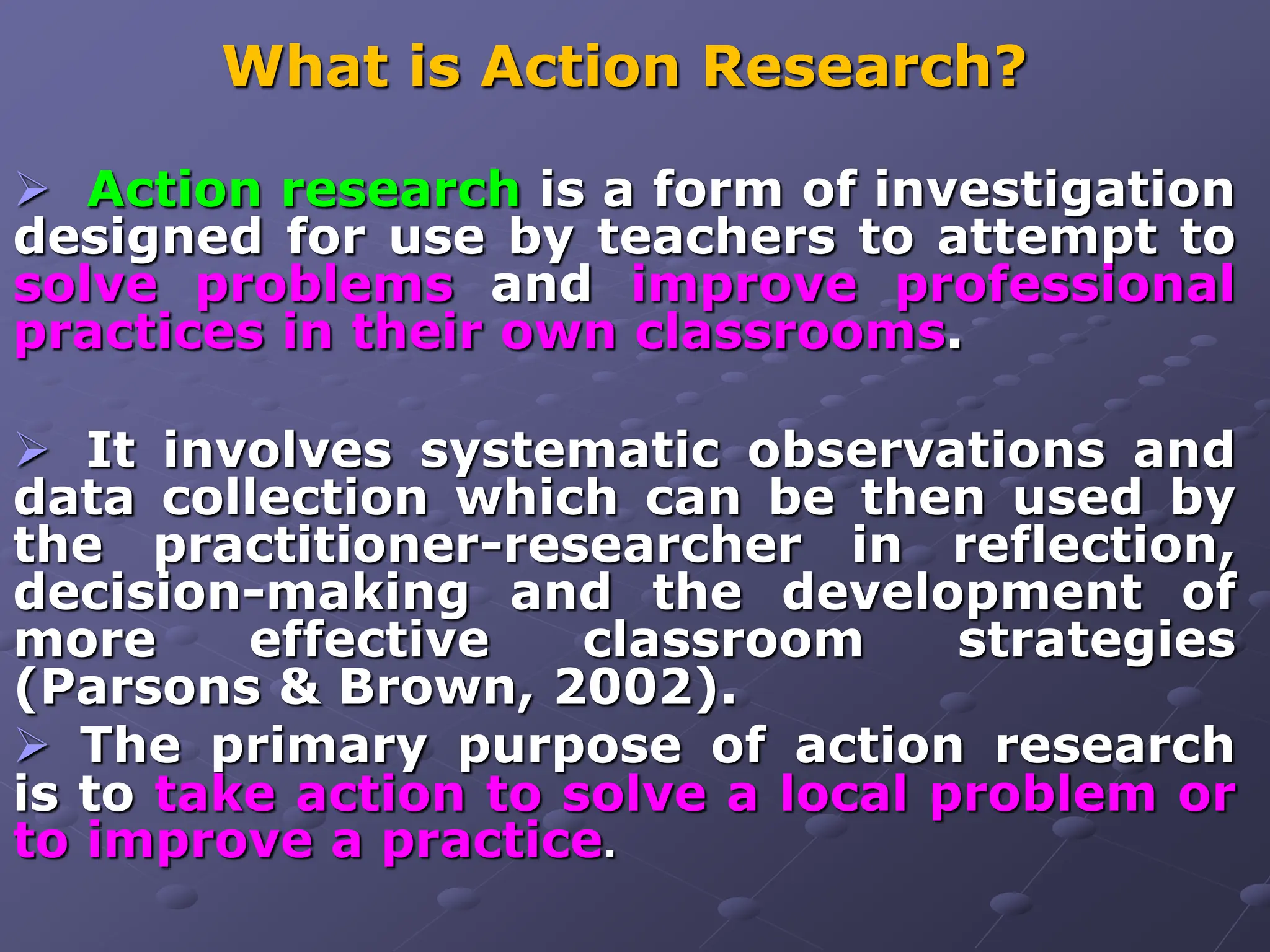 What is Action Research?
 Action research is a form of investigation
designed for use by teachers to attempt to
solve problems and improve professional
practices in their own classrooms.
 It involves systematic observations and
data collection which can be then used by
the practitioner-researcher in reflection,
decision-making and the development of
more effective classroom strategies
(Parsons & Brown, 2002).
 The primary purpose of action research
is to take action to solve a local problem or
to improve a practice.
 