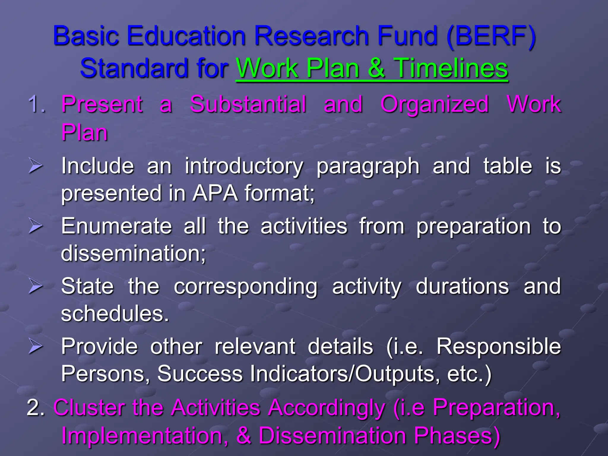 Basic Education Research Fund (BERF)
Standard for Work Plan & Timelines
1. Present a Substantial and Organized Work
Plan
 Include an introductory paragraph and table is
presented in APA format;
 Enumerate all the activities from preparation to
dissemination;
 State the corresponding activity durations and
schedules.
 Provide other relevant details (i.e. Responsible
Persons, Success Indicators/Outputs, etc.)
2. Cluster the Activities Accordingly (i.e Preparation,
Implementation, & Dissemination Phases)
 