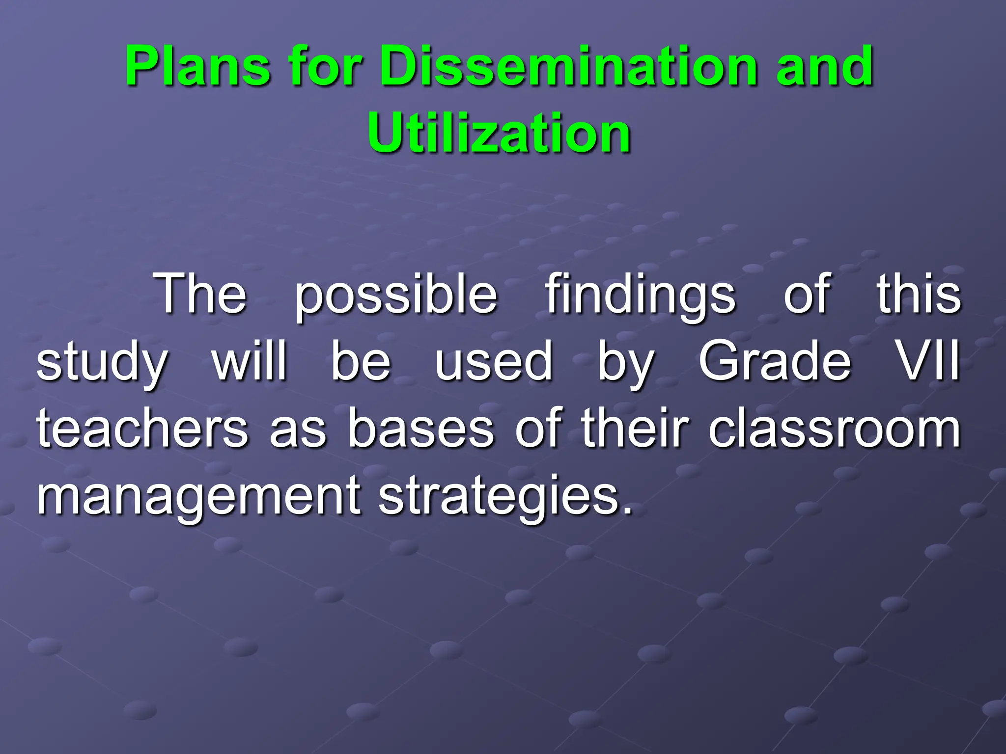 Plans for Dissemination and
Utilization
The possible findings of this
study will be used by Grade VII
teachers as bases of their classroom
management strategies.
 