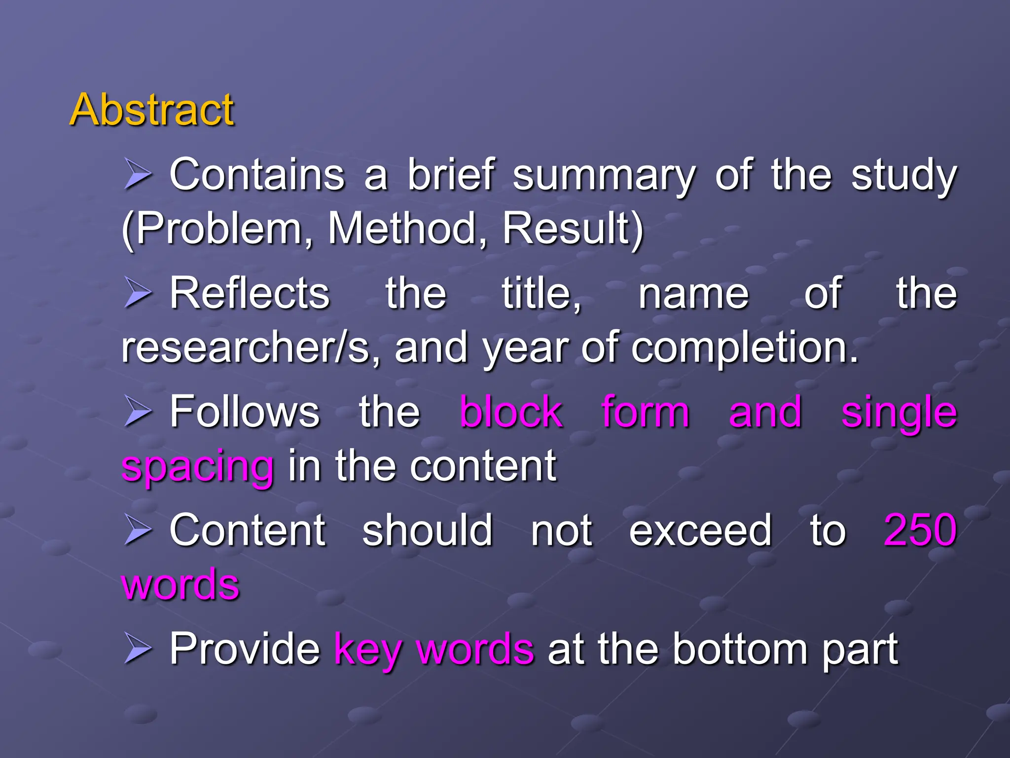 Abstract
 Contains a brief summary of the study
(Problem, Method, Result)
 Reflects the title, name of the
researcher/s, and year of completion.
 Follows the block form and single
spacing in the content
 Content should not exceed to 250
words
 Provide key words at the bottom part
 