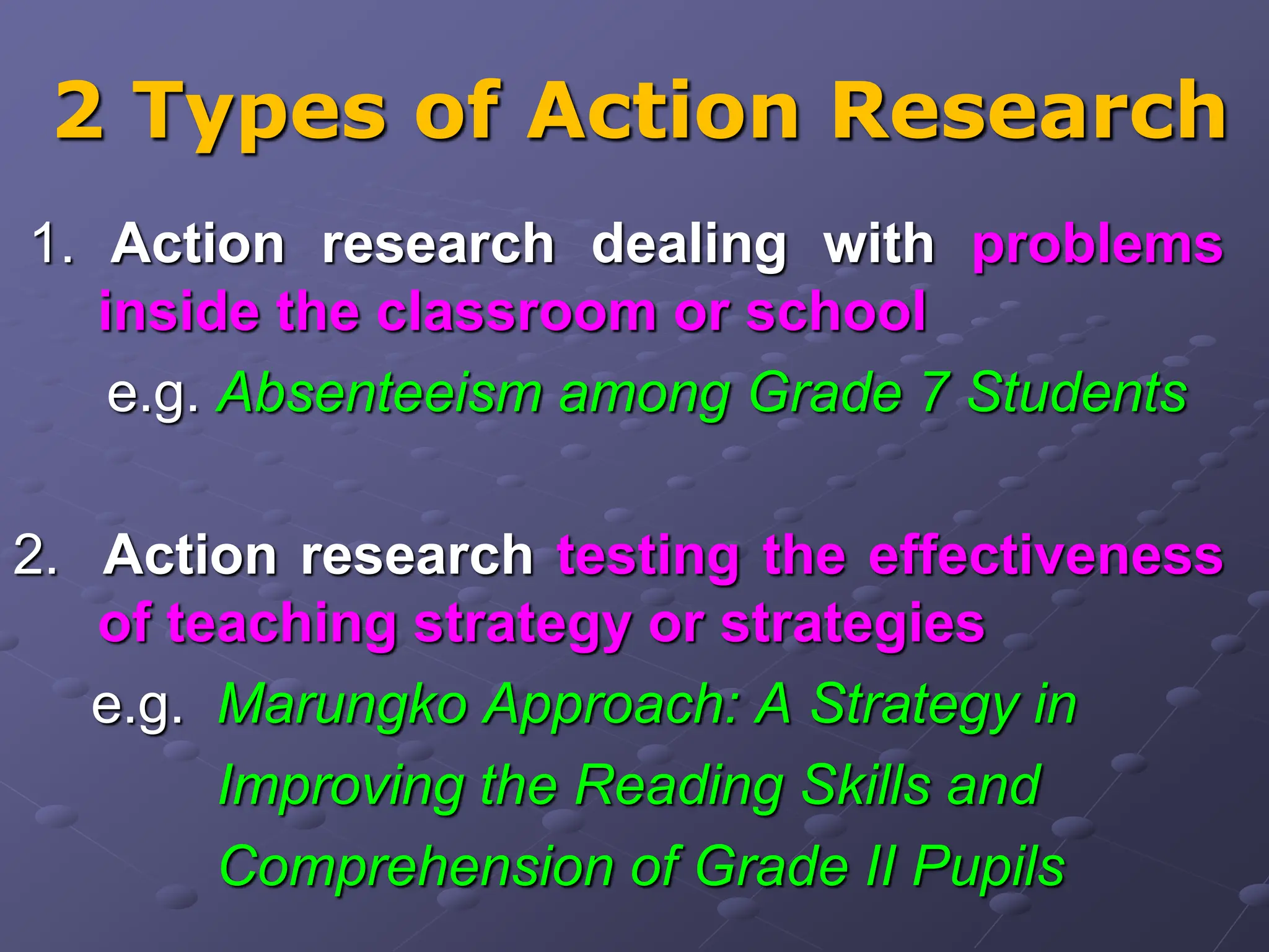 2 Types of Action Research
1. Action research dealing with problems
inside the classroom or school
e.g. Absenteeism among Grade 7 Students
2. Action research testing the effectiveness
of teaching strategy or strategies
e.g. Marungko Approach: A Strategy in
Improving the Reading Skills and
Comprehension of Grade II Pupils
 