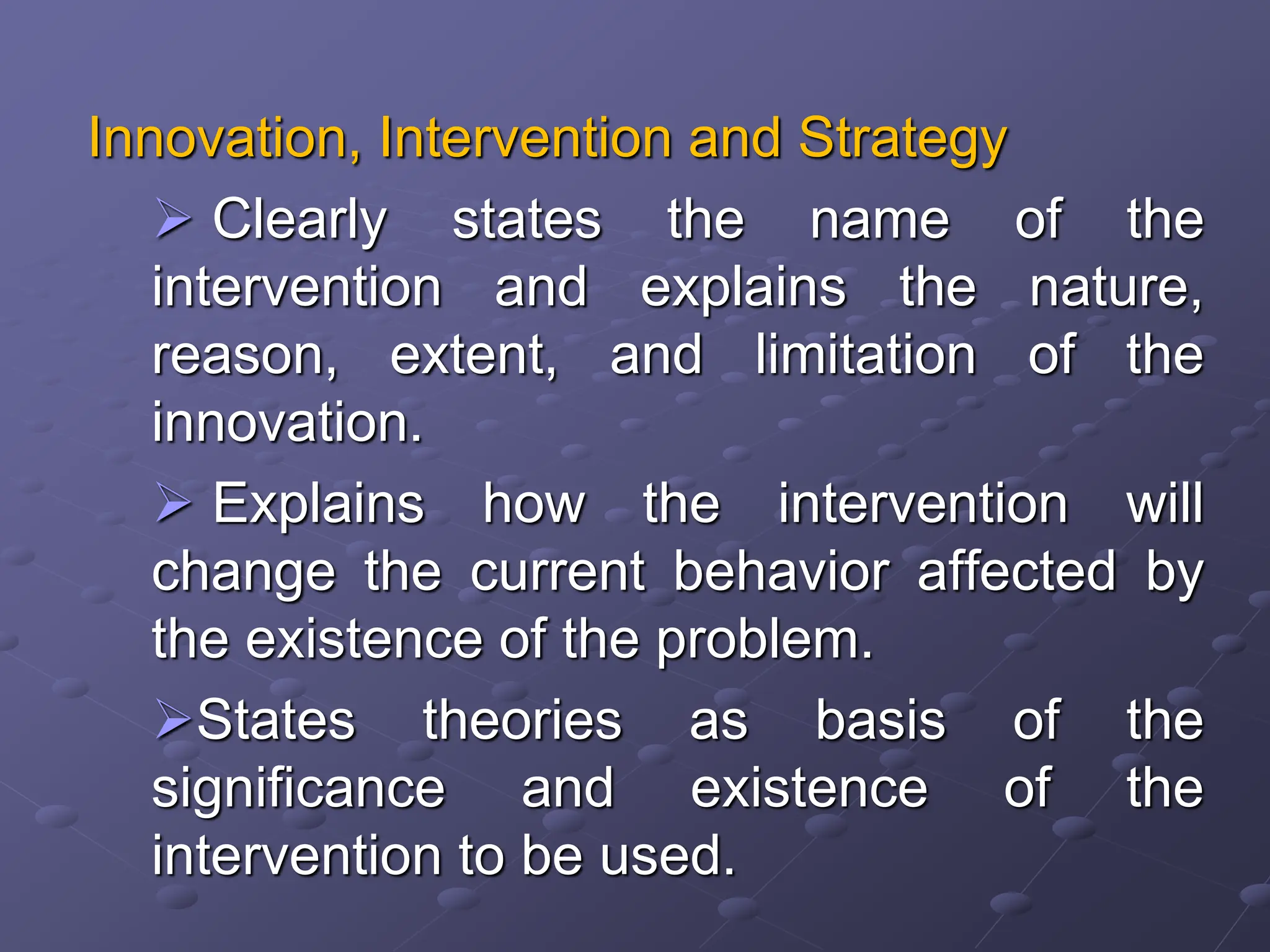 Innovation, Intervention and Strategy
 Clearly states the name of the
intervention and explains the nature,
reason, extent, and limitation of the
innovation.
 Explains how the intervention will
change the current behavior affected by
the existence of the problem.
States theories as basis of the
significance and existence of the
intervention to be used.
 
