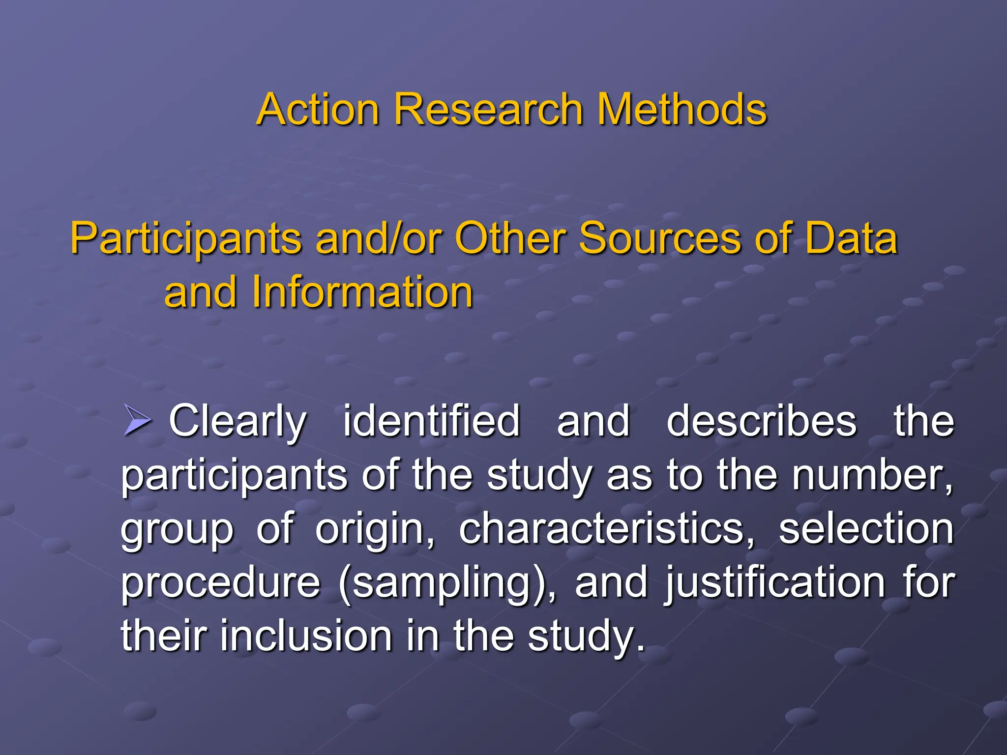 Action Research Methods
Participants and/or Other Sources of Data
and Information
 Clearly identified and describes the
participants of the study as to the number,
group of origin, characteristics, selection
procedure (sampling), and justification for
their inclusion in the study.
 