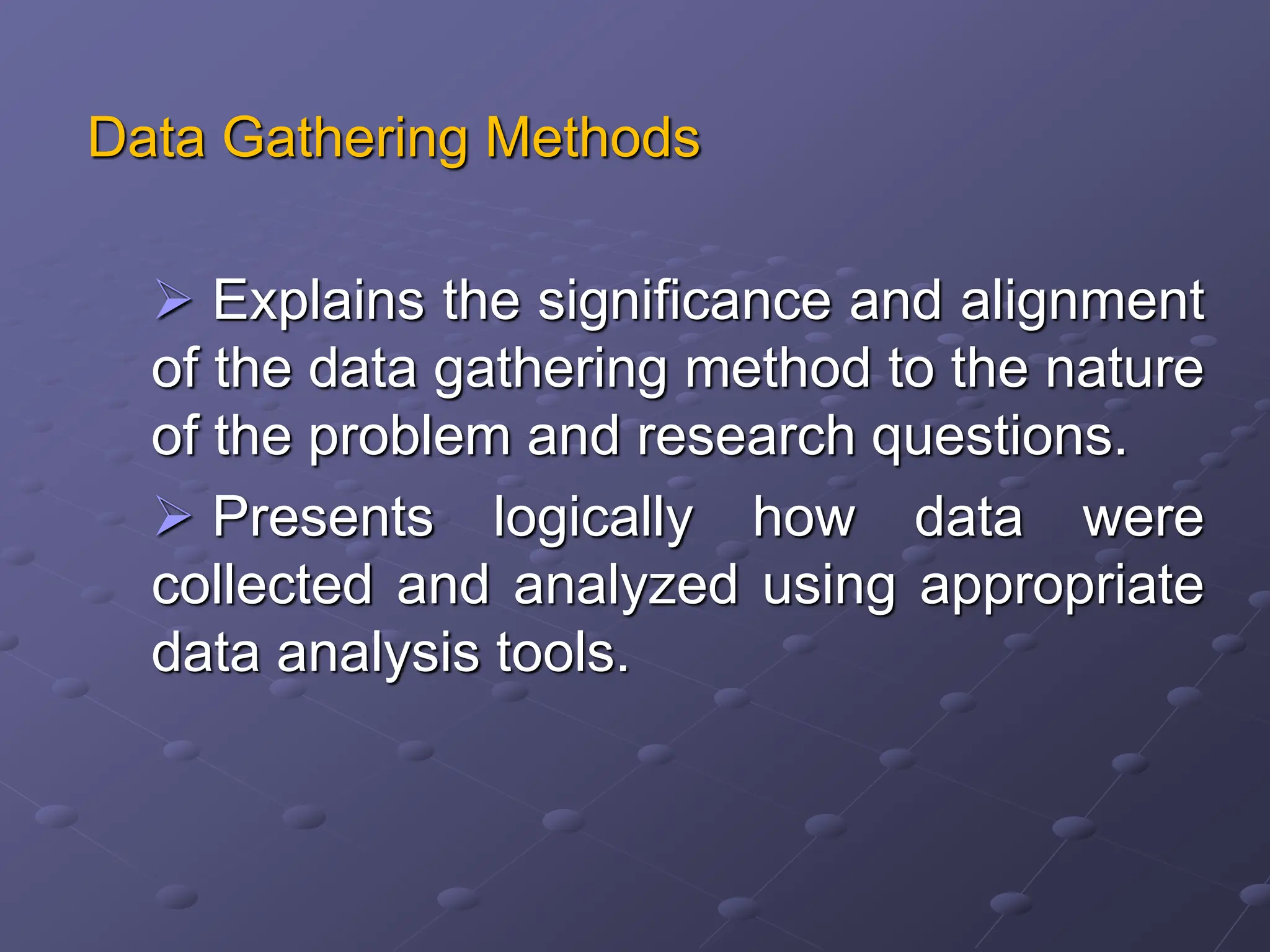 Data Gathering Methods
 Explains the significance and alignment
of the data gathering method to the nature
of the problem and research questions.
 Presents logically how data were
collected and analyzed using appropriate
data analysis tools.
 